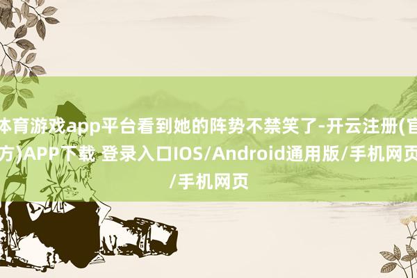 体育游戏app平台看到她的阵势不禁笑了-开云注册(官方)APP下载 登录入口IOS/Android通用版/手机网页
