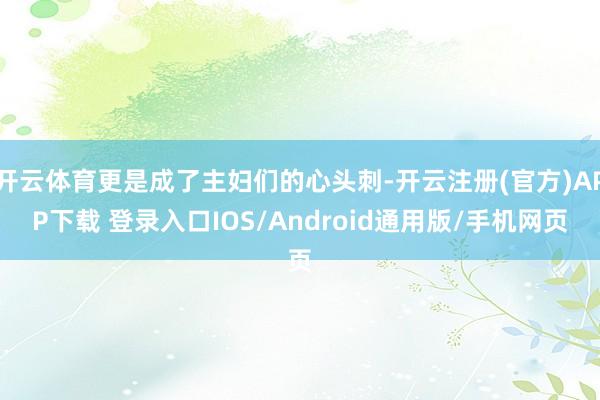 开云体育更是成了主妇们的心头刺-开云注册(官方)APP下载 登录入口IOS/Android通用版/手机网页