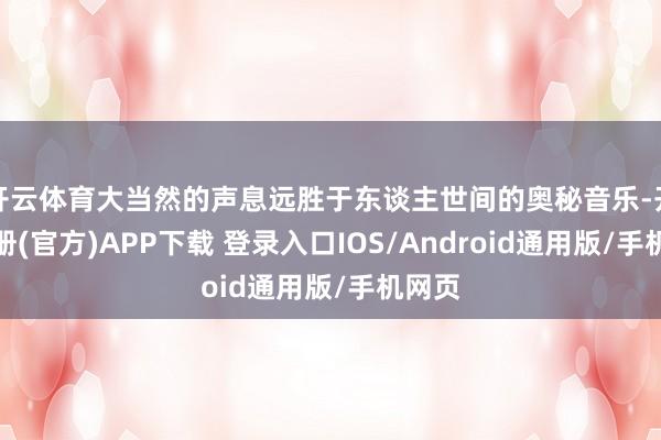 开云体育大当然的声息远胜于东谈主世间的奥秘音乐-开云注册(官方)APP下载 登录入口IOS/Android通用版/手机网页