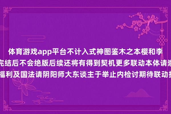 体育游戏app平台不计入式神图鉴木之本樱和李小狼的印花在本期联动完结后不会绝版后续还将有得到契机更多联动本体请崇拜后续谍报！详备福利及国法请阴阳师大东谈主于举止内检讨期待联动扮装莅临的扫地工参上pic.@老鼠全新版块举止「樱梦游园」将于8月13日开启！「轻衫染」8月20日开启！参与举止免费获取鬼金羊染色皮肤！「星聚转头」举止将于8月13日开启！与心腹好友共赴跨次元的学园仪式~源赖光专属秘藏皮肤限时