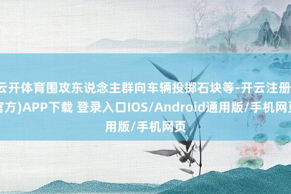 云开体育围攻东说念主群向车辆投掷石块等-开云注册(官方)APP下载 登录入口IOS/Android通用版/手机网页