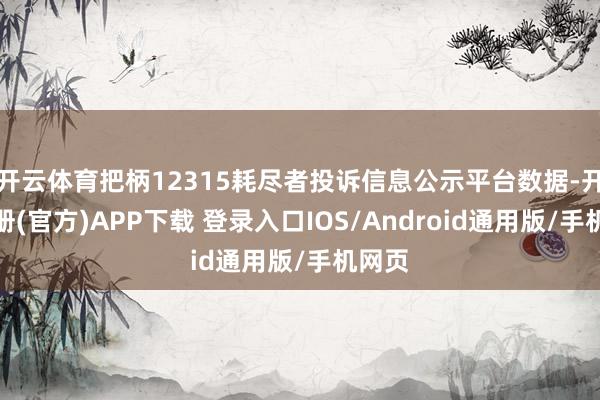 开云体育把柄12315耗尽者投诉信息公示平台数据-开云注册(官方)APP下载 登录入口IOS/Android通用版/手机网页