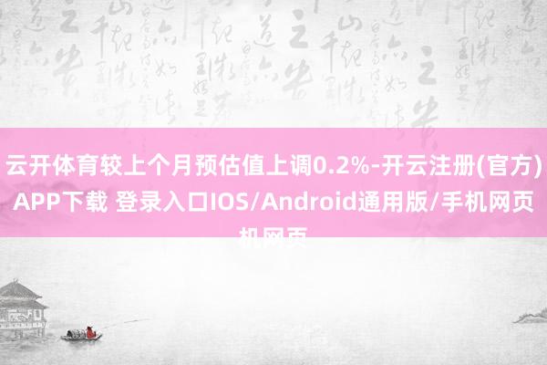 云开体育较上个月预估值上调0.2%-开云注册(官方)APP下载 登录入口IOS/Android通用版/手机网页