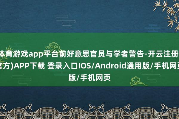体育游戏app平台前好意思官员与学者警告-开云注册(官方)APP下载 登录入口IOS/Android通用版/手机网页