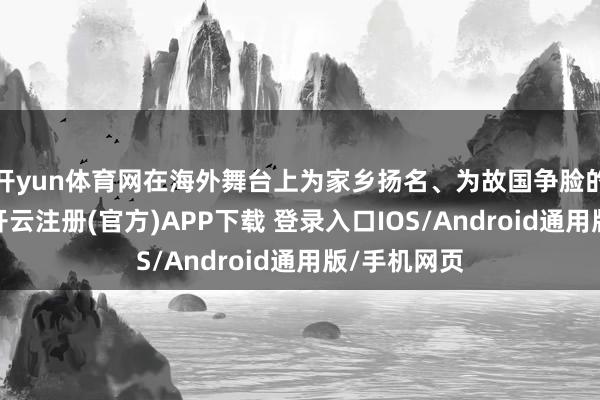 开yun体育网在海外舞台上为家乡扬名、为故国争脸的天真扩张-开云注册(官方)APP下载 登录入口IOS/Android通用版/手机网页