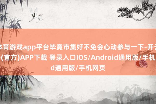 体育游戏app平台毕竟市集好不免会心动参与一下-开云注册(官方)APP下载 登录入口IOS/Android通用版/手机网页