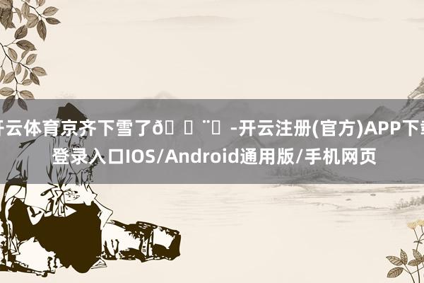 开云体育京齐下雪了🌨️-开云注册(官方)APP下载 登录入口IOS/Android通用版/手机网页