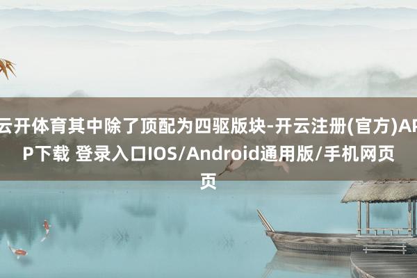 云开体育其中除了顶配为四驱版块-开云注册(官方)APP下载 登录入口IOS/Android通用版/手机网页