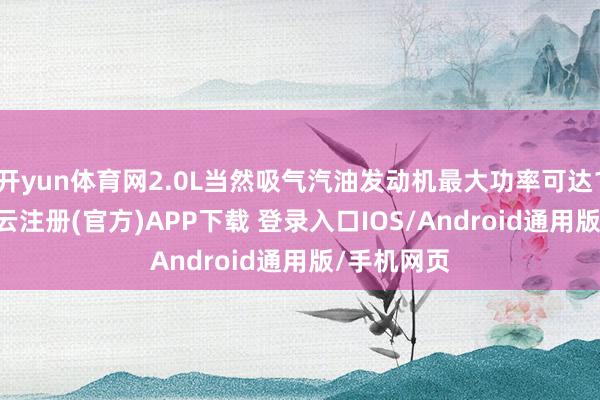 开yun体育网2.0L当然吸气汽油发动机最大功率可达110kW-开云注册(官方)APP下载 登录入口IOS/Android通用版/手机网页