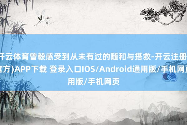 开云体育曾毅感受到从未有过的随和与搭救-开云注册(官方)APP下载 登录入口IOS/Android通用版/手机网页
