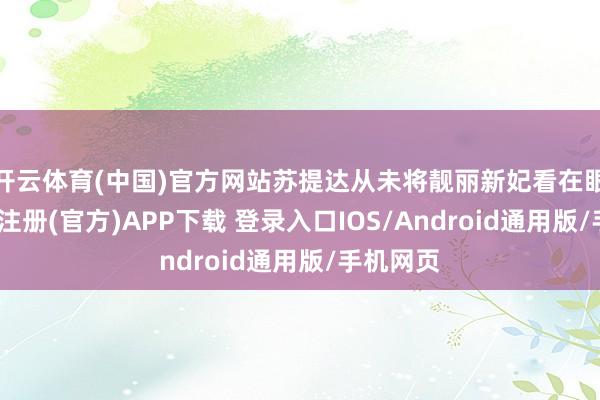 开云体育(中国)官方网站苏提达从未将靓丽新妃看在眼里-开云注册(官方)APP下载 登录入口IOS/Android通用版/手机网页