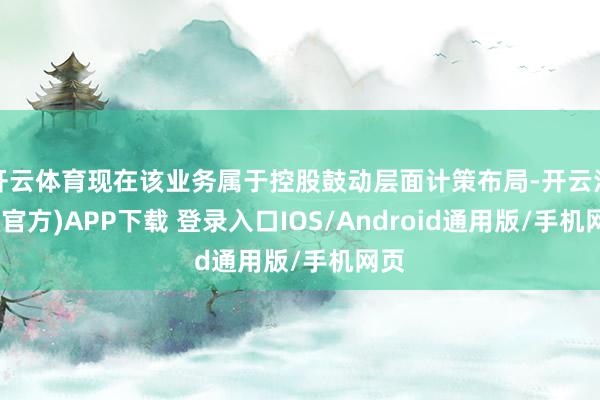 开云体育现在该业务属于控股鼓动层面计策布局-开云注册(官方)APP下载 登录入口IOS/Android通用版/手机网页