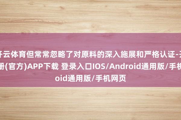 开云体育但常常忽略了对原料的深入施展和严格认证-开云注册(官方)APP下载 登录入口IOS/Android通用版/手机网页