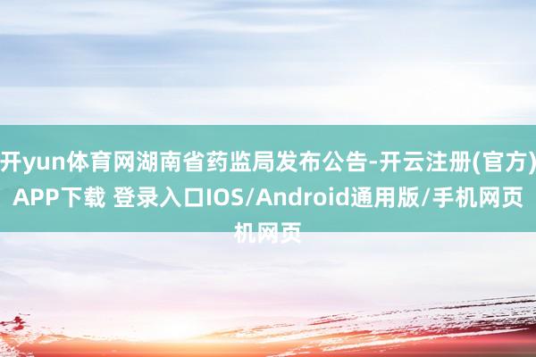 开yun体育网湖南省药监局发布公告-开云注册(官方)APP下载 登录入口IOS/Android通用版/手机网页