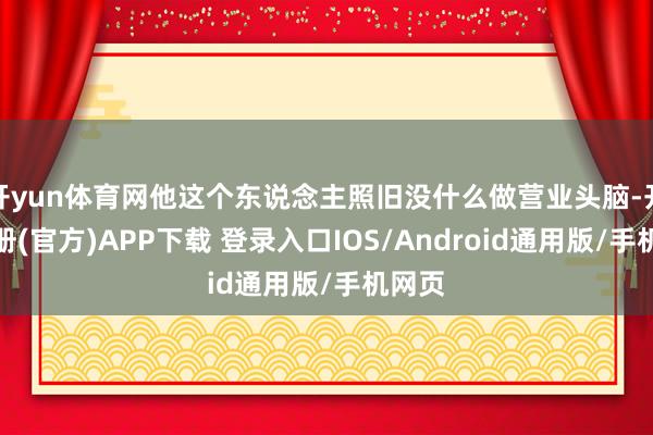 开yun体育网他这个东说念主照旧没什么做营业头脑-开云注册(官方)APP下载 登录入口IOS/Android通用版/手机网页