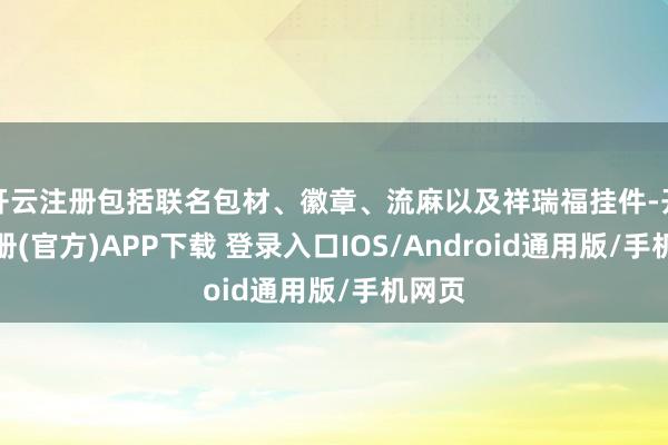 开云注册包括联名包材、徽章、流麻以及祥瑞福挂件-开云注册(官方)APP下载 登录入口IOS/Android通用版/手机网页