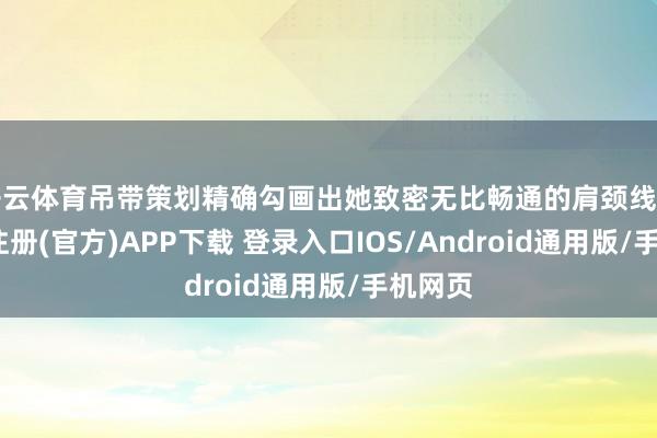 开云体育吊带策划精确勾画出她致密无比畅通的肩颈线条-开云注册(官方)APP下载 登录入口IOS/Android通用版/手机网页