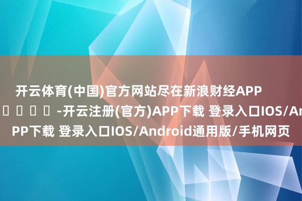 开云体育(中国)官方网站尽在新浪财经APP            													-开云注册(官方)APP下载 登录入口IOS/Android通用版/手机网页