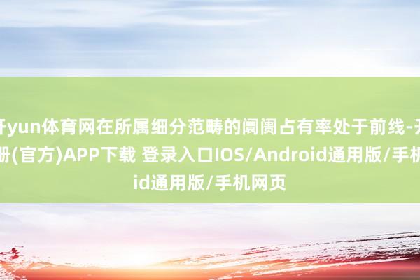 开yun体育网在所属细分范畴的阛阓占有率处于前线-开云注册(官方)APP下载 登录入口IOS/Android通用版/手机网页