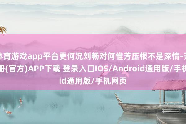 体育游戏app平台更何况刘畅对何惟芳压根不是深情-开云注册(官方)APP下载 登录入口IOS/Android通用版/手机网页
