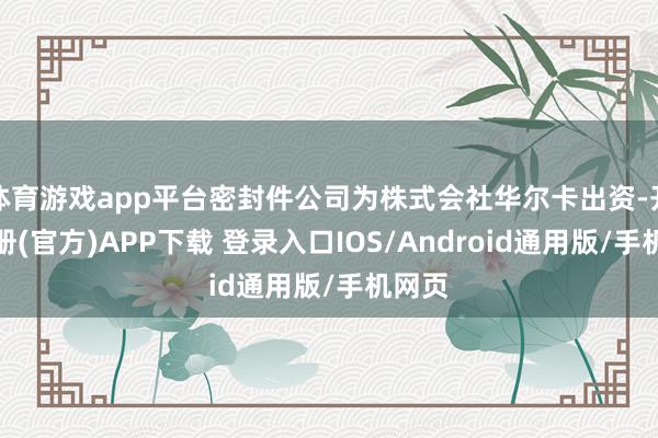 体育游戏app平台密封件公司为株式会社华尔卡出资-开云注册(官方)APP下载 登录入口IOS/Android通用版/手机网页