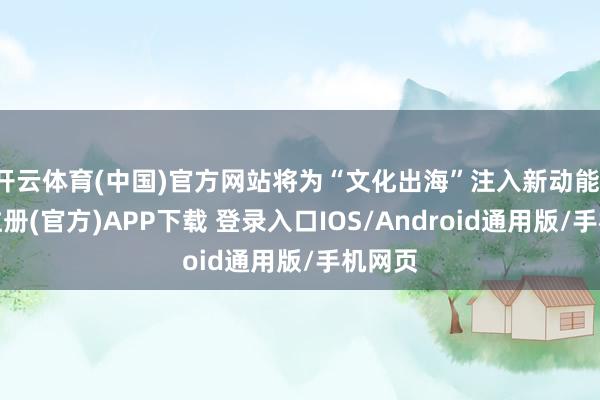 开云体育(中国)官方网站将为“文化出海”注入新动能-开云注册(官方)APP下载 登录入口IOS/Android通用版/手机网页