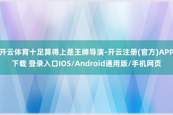 开云体育十足算得上是王牌导演-开云注册(官方)APP下载 登录入口IOS/Android通用版/手机网页