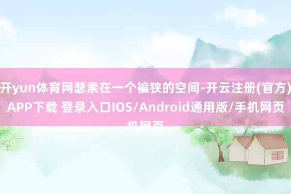 开yun体育网瑟索在一个褊狭的空间-开云注册(官方)APP下载 登录入口IOS/Android通用版/手机网页