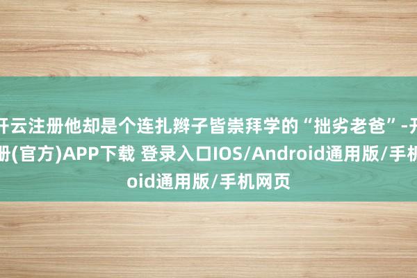 开云注册他却是个连扎辫子皆崇拜学的“拙劣老爸”-开云注册(官方)APP下载 登录入口IOS/Android通用版/手机网页
