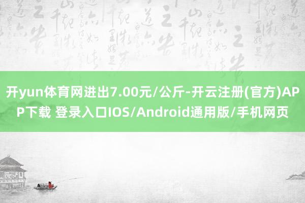 开yun体育网进出7.00元/公斤-开云注册(官方)APP下载 登录入口IOS/Android通用版/手机网页