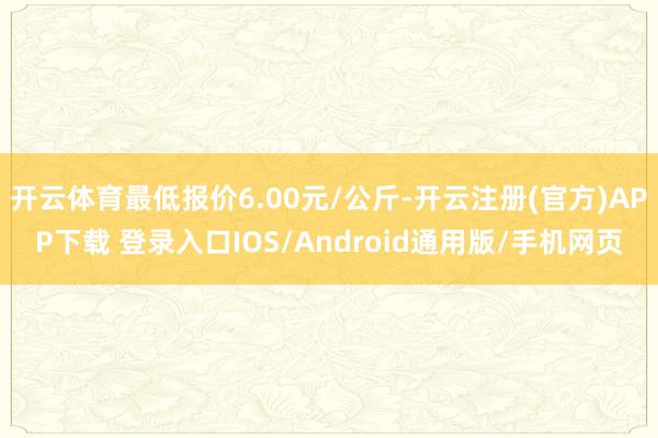 开云体育最低报价6.00元/公斤-开云注册(官方)APP下载 登录入口IOS/Android通用版/手机网页