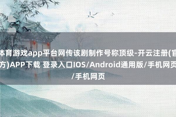 体育游戏app平台网传该剧制作号称顶级-开云注册(官方)APP下载 登录入口IOS/Android通用版/手机网页
