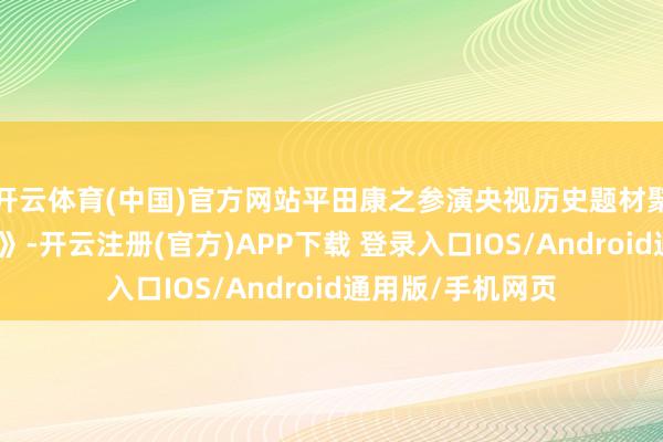 开云体育(中国)官方网站平田康之参演央视历史题材聚集剧《走向共和》-开云注册(官方)APP下载 登录入口IOS/Android通用版/手机网页