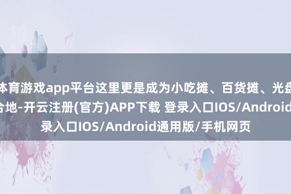 体育游戏app平台这里更是成为小吃摊、百货摊、光盘摊、古书摊的蚁合地-开云注册(官方)APP下载 登录入口IOS/Android通用版/手机网页
