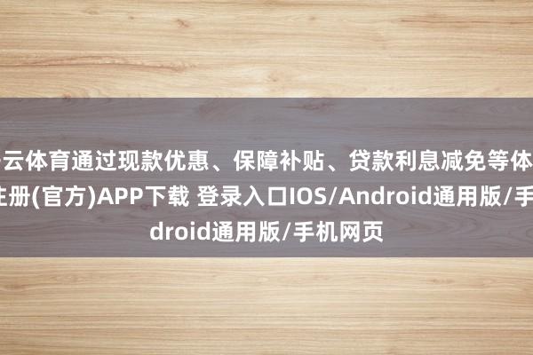 开云体育通过现款优惠、保障补贴、贷款利息减免等体式-开云注册(官方)APP下载 登录入口IOS/Android通用版/手机网页