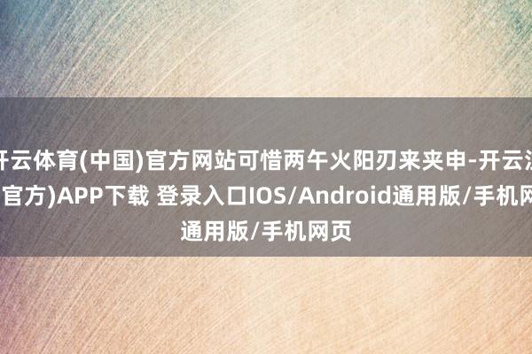 开云体育(中国)官方网站可惜两午火阳刃来夹申-开云注册(官方)APP下载 登录入口IOS/Android通用版/手机网页