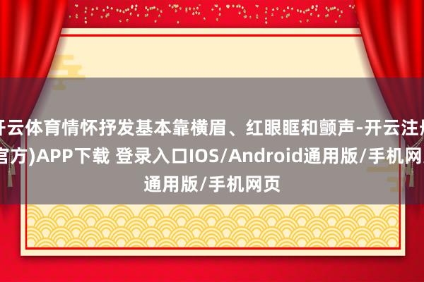 开云体育情怀抒发基本靠横眉、红眼眶和颤声-开云注册(官方)APP下载 登录入口IOS/Android通用版/手机网页