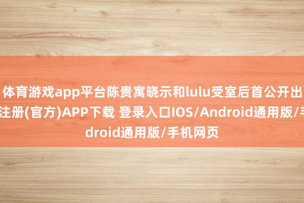 体育游戏app平台陈贵寓晓示和lulu受室后首公开出面-开云注册(官方)APP下载 登录入口IOS/Android通用版/手机网页