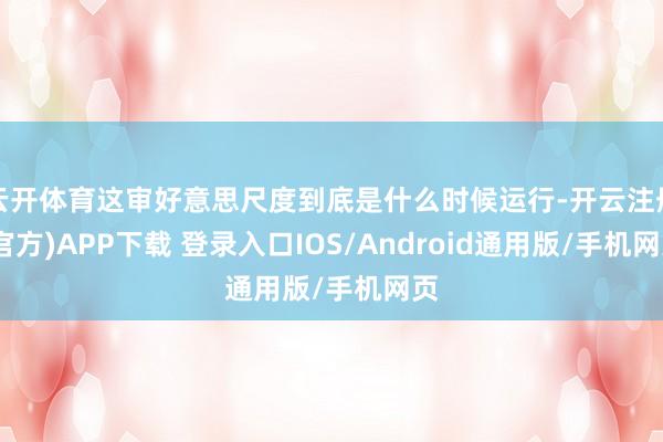 云开体育这审好意思尺度到底是什么时候运行-开云注册(官方)APP下载 登录入口IOS/Android通用版/手机网页