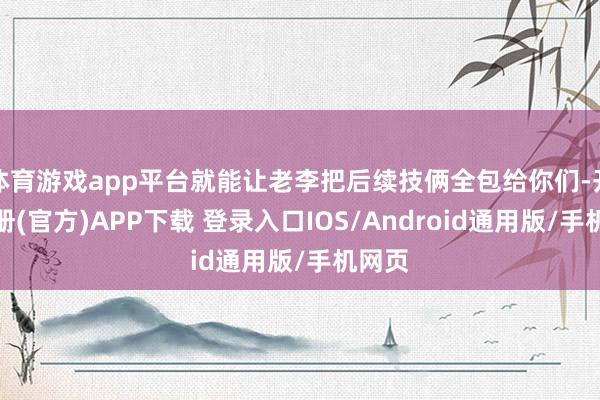体育游戏app平台就能让老李把后续技俩全包给你们-开云注册(官方)APP下载 登录入口IOS/Android通用版/手机网页