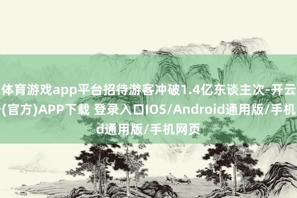 体育游戏app平台招待游客冲破1.4亿东谈主次-开云注册(官方)APP下载 登录入口IOS/Android通用版/手机网页