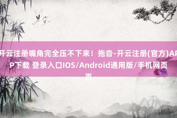 开云注册嘴角完全压不下来！拖沓-开云注册(官方)APP下载 登录入口IOS/Android通用版/手机网页