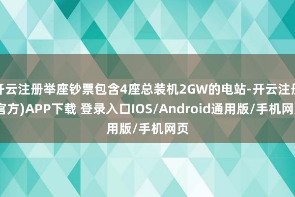 开云注册举座钞票包含4座总装机2GW的电站-开云注册(官方)APP下载 登录入口IOS/Android通用版/手机网页