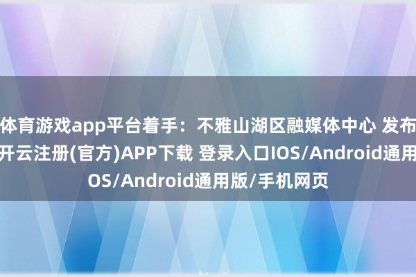 体育游戏app平台着手：不雅山湖区融媒体中心 发布于：贵州省-开云注册(官方)APP下载 登录入口IOS/Android通用版/手机网页
