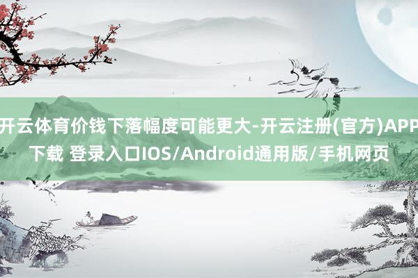 开云体育价钱下落幅度可能更大-开云注册(官方)APP下载 登录入口IOS/Android通用版/手机网页