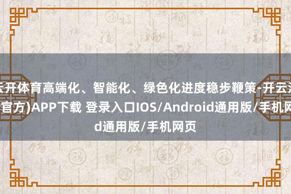 云开体育高端化、智能化、绿色化进度稳步鞭策-开云注册(官方)APP下载 登录入口IOS/Android通用版/手机网页