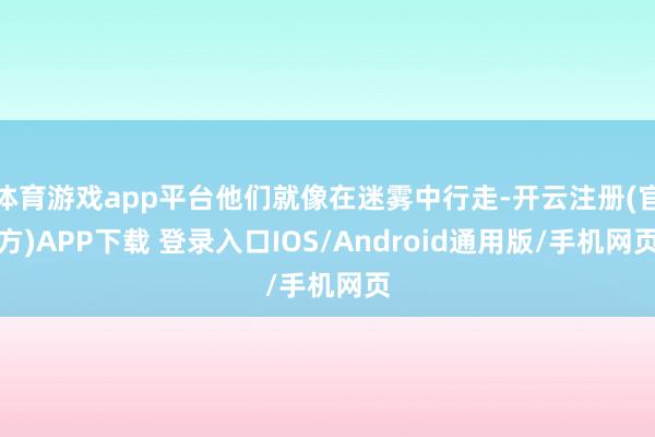 体育游戏app平台他们就像在迷雾中行走-开云注册(官方)APP下载 登录入口IOS/Android通用版/手机网页