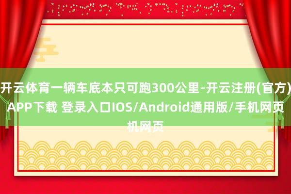 开云体育一辆车底本只可跑300公里-开云注册(官方)APP下载 登录入口IOS/Android通用版/手机网页