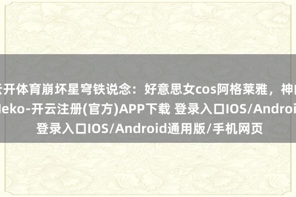 云开体育崩坏星穹铁说念：好意思女cos阿格莱雅，神的时期一经截止！_Neko-开云注册(官方)APP下载 登录入口IOS/Android通用版/手机网页
