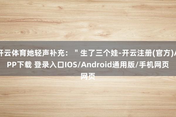 开云体育她轻声补充:"生了三个娃-开云注册(官方)APP下载 登录入口IOS/Android通用版/手机网页
